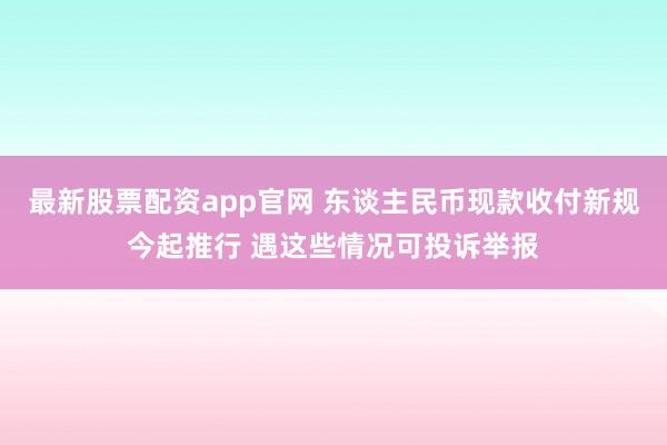最新股票配资app官网 东谈主民币现款收付新规今起推行 遇这些情况可投诉举报