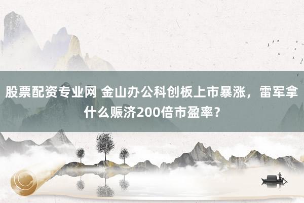 股票配资专业网 金山办公科创板上市暴涨，雷军拿什么赈济200倍市盈率？