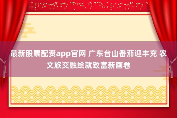 最新股票配资app官网 广东台山番茄迎丰充 农文旅交融绘就致富新画卷