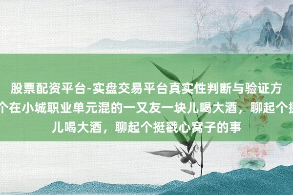 股票配资平台-实盘交易平台真实性判断与验证方法 前两天，几个在小城职业单元混的一又友一块儿喝大酒，聊起个挺戳心窝子的事