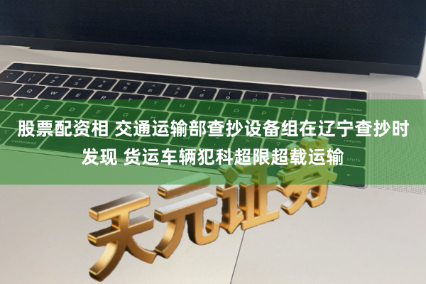 股票配资相 交通运输部查抄设备组在辽宁查抄时发现 货运车辆犯科超限超载运输