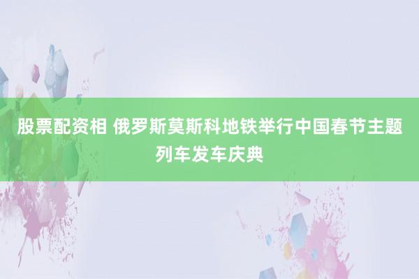 股票配资相 俄罗斯莫斯科地铁举行中国春节主题列车发车庆典