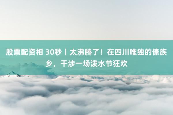 股票配资相 30秒丨太沸腾了！在四川唯独的傣族乡，干涉一场泼水节狂欢