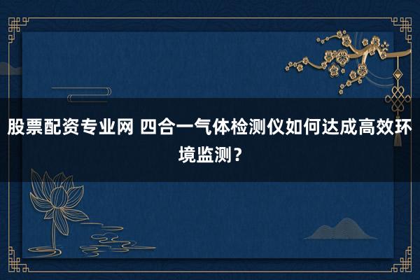 股票配资专业网 四合一气体检测仪如何达成高效环境监测？