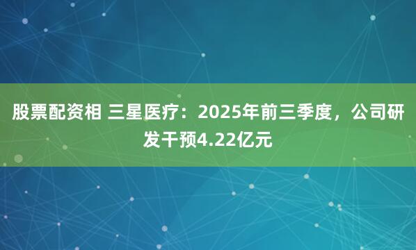 股票配资相 三星医疗：2025年前三季度，公司研发干预4.22亿元