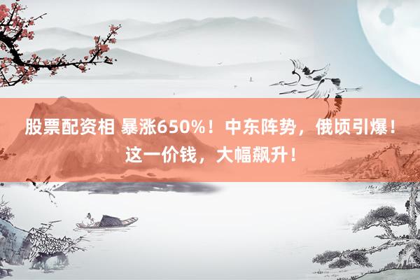 股票配资相 暴涨650%！中东阵势，俄顷引爆！这一价钱，大幅飙升！