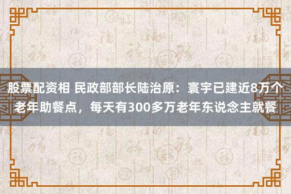 股票配资相 民政部部长陆治原：寰宇已建近8万个老年助餐点，每天有300多万老年东说念主就餐