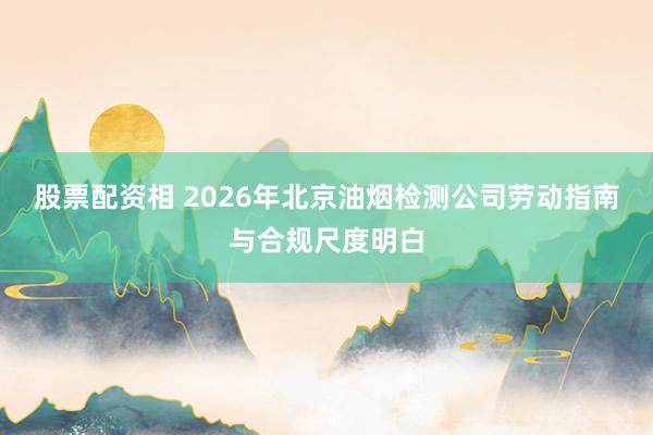 股票配资相 2026年北京油烟检测公司劳动指南与合规尺度明白