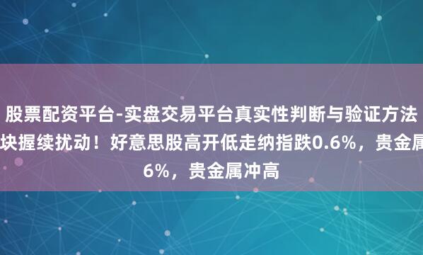 股票配资平台-实盘交易平台真实性判断与验证方法 AI板块握续扰动！好意思股高开低走纳指跌0.6%，贵金属冲高