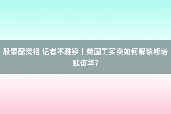 股票配资相 记者不雅察丨英国工买卖如何解读斯塔默访华？